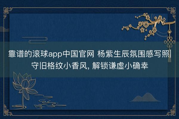靠谱的滚球app中国官网 杨紫生辰氛围感写照|守旧格纹小香风， 解锁谦虚小确幸