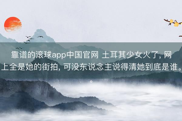 靠谱的滚球app中国官网 土耳其少女火了， 网上全是她的街拍， 可没东说念主说得清她到底是谁。