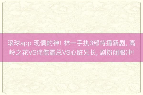 滚球app 现偶的神! 林一手执3部待播新剧， 高岭之花VS侘傺霸总VS心脏兄长， 剧粉闭眼冲!