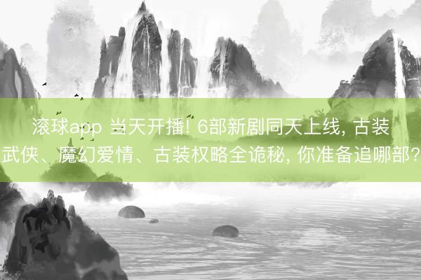 滚球app 当天开播! 6部新剧同天上线， 古装武侠、魔幻爱情、古装权略全诡秘， 你准备追哪部?
