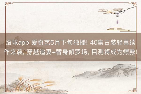 滚球app 爱奇艺5月下旬独播! 40集古装轻喜续作来袭， 穿越追妻+替身修罗场， 目测将成为爆款!