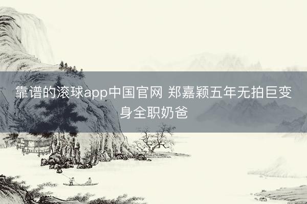 靠谱的滚球app中国官网 郑嘉颖五年无拍巨变身全职奶爸