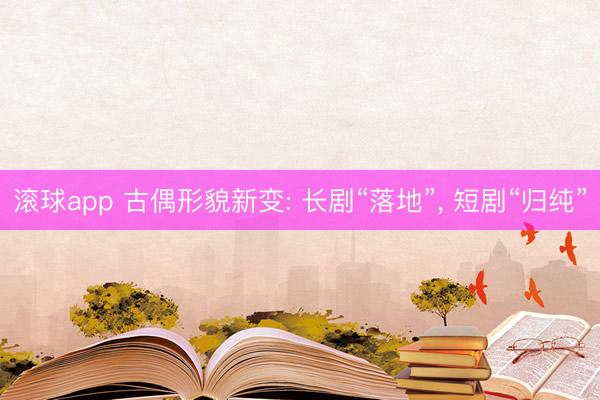 滚球app 古偶形貌新变: 长剧“落地”， 短剧“归纯”