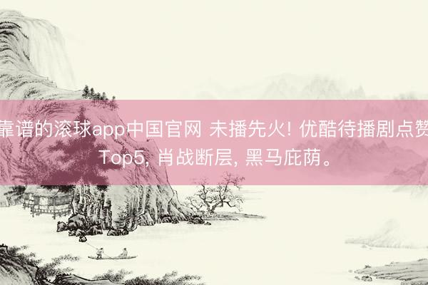 靠谱的滚球app中国官网 未播先火! 优酷待播剧点赞Top5， 肖战断层， 黑马庇荫。
