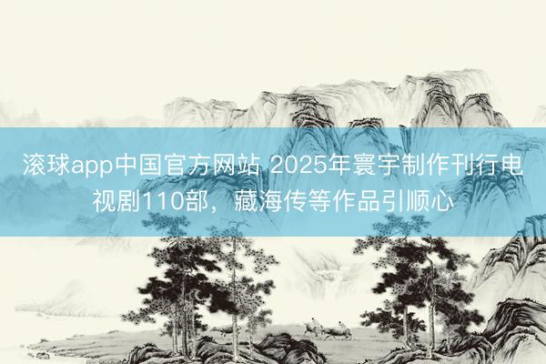 滚球app中国官方网站 2025年寰宇制作刊行电视剧110部，藏海传等作品引顺心