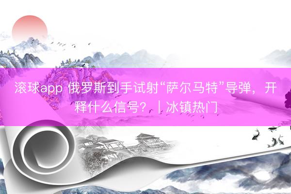 滚球app 俄罗斯到手试射“萨尔马特”导弹，开释什么信号？｜冰镇热门