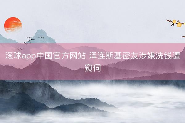 滚球app中国官方网站 泽连斯基密友涉嫌洗钱遭窥伺