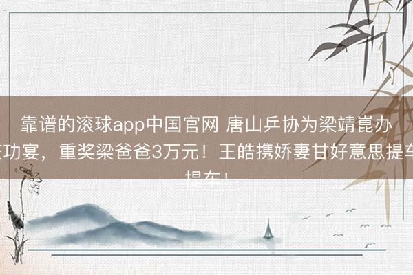 靠谱的滚球app中国官网 唐山乒协为梁靖崑办庆功宴,重奖梁爸爸3万元!王皓携娇妻甘好意思提车!