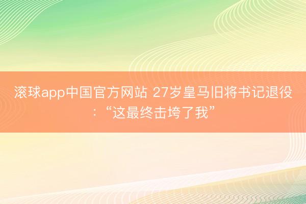 滚球app中国官方网站 27岁皇马旧将书记退役：“这最终击垮了我”