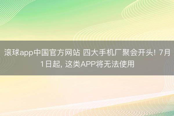 滚球app中国官方网站 四大手机厂聚会开头! 7月1日起， 这类APP将无法使用