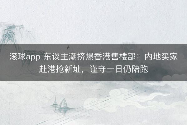 滚球app 东谈主潮挤爆香港售楼部：内地买家赴港抢新址，谨守一日仍陪跑
