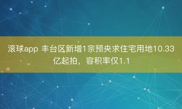 滚球app 丰台区新增1宗预央求住宅用地10.33亿起拍，容积率仅1.1