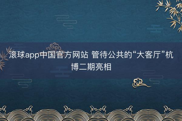 滚球app中国官方网站 管待公共的“大客厅”杭博二期亮相