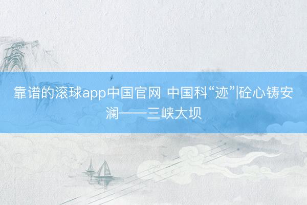 靠谱的滚球app中国官网 中国科“迹”|砼心铸安澜——三峡大坝