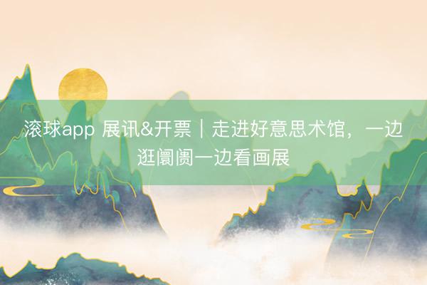 滚球app 展讯&开票｜走进好意思术馆，一边逛阛阓一边看画展