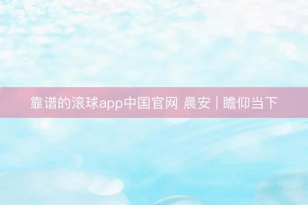 靠谱的滚球app中国官网 晨安 | 瞻仰当下