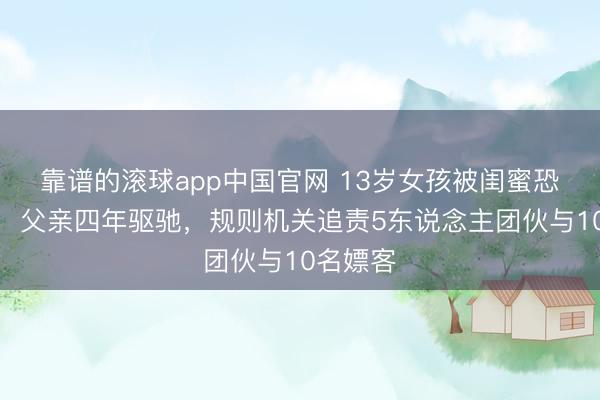 靠谱的滚球app中国官网 13岁女孩被闺蜜恐吓卖淫，父亲四年驱驰，规则机关追责5东说念主团伙与10名嫖客