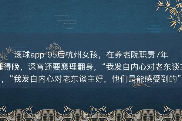 滚球app 95后杭州女孩，在养老院职责7年！比老东谈主起得早，睡得晚，深宵还要襄理翻身，“我发自内心对老东谈主好，他们是能感受到的”