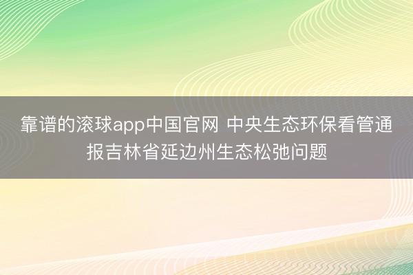 靠谱的滚球app中国官网 中央生态环保看管通报吉林省延边州生态松弛问题