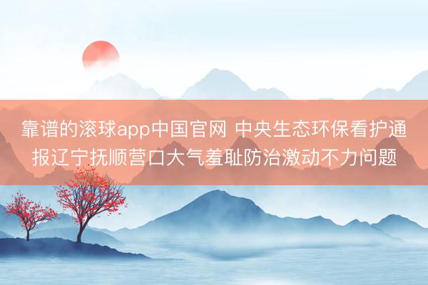 靠谱的滚球app中国官网 中央生态环保看护通报辽宁抚顺营口大气羞耻防治激动不力问题