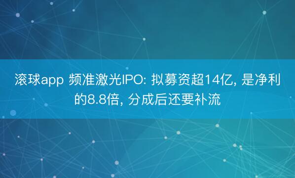 滚球app 频准激光IPO: 拟募资超14亿， 是净利的8.8倍， 分成后还要补流