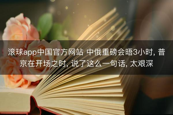 滚球app中国官方网站 中俄重磅会晤3小时， 普京在开场之时， 说了这么一句话， 太艰深