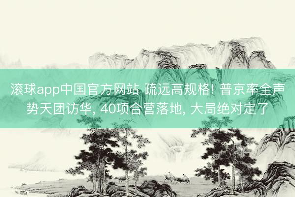 滚球app中国官方网站 疏远高规格! 普京率全声势天团访华， 40项合营落地， 大局绝对定了