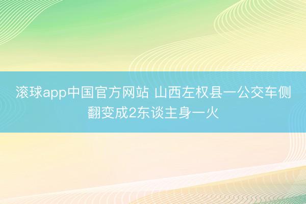 滚球app中国官方网站 山西左权县一公交车侧翻变成2东谈主身一火