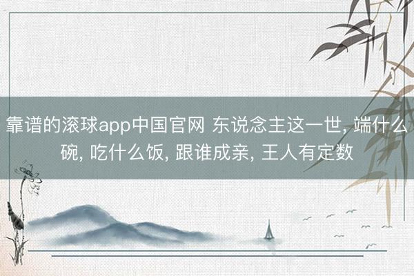 靠谱的滚球app中国官网 东说念主这一世， 端什么碗， 吃什么饭， 跟谁成亲， 王人有定数