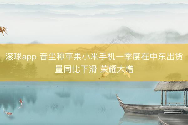 滚球app 音尘称苹果小米手机一季度在中东出货量同比下滑 荣耀大增