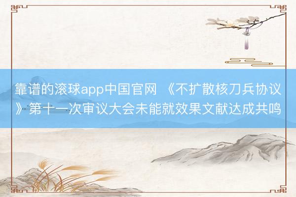 靠谱的滚球app中国官网 《不扩散核刀兵协议》第十一次审议大会未能就效果文献达成共鸣