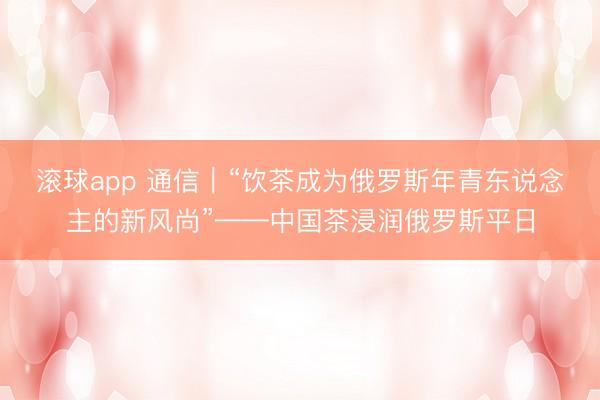 滚球app 通信｜“饮茶成为俄罗斯年青东说念主的新风尚”——中国茶浸润俄罗斯平日