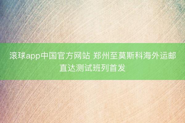 滚球app中国官方网站 郑州至莫斯科海外运邮直达测试班列首发