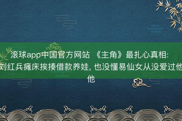 滚球app中国官方网站 《主角》最扎心真相: 刘红兵瘫床挨揍借款养娃， 也没懂易仙女从没爱过他