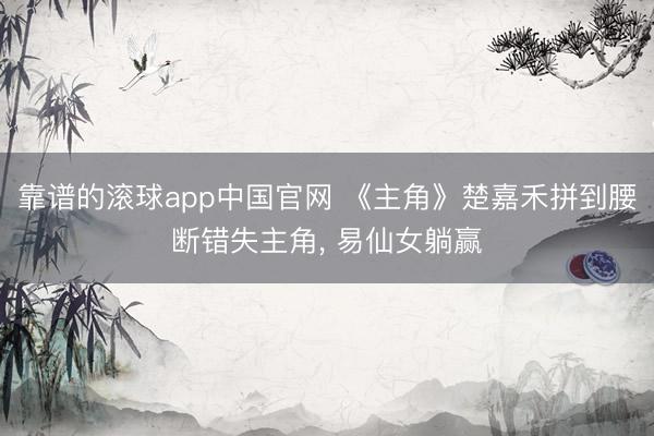 靠谱的滚球app中国官网 《主角》楚嘉禾拼到腰断错失主角， 易仙女躺赢