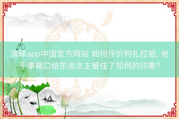 滚球app中国官方网站 如何评价利扎拉祖， 他干事糊口给东说念主留住了如何的印象?