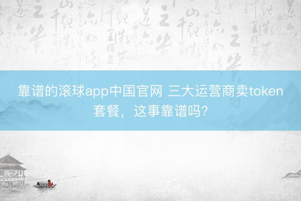 靠谱的滚球app中国官网 三大运营商卖token套餐，这事靠谱吗？