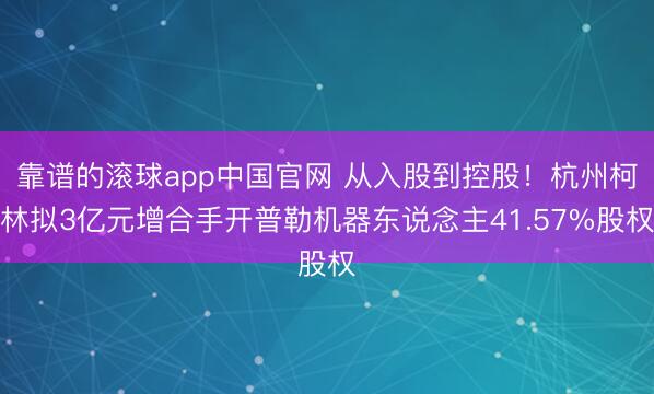 靠谱的滚球app中国官网 从入股到控股！杭州柯林拟3亿元增合手开普勒机器东说念主41.57%股权