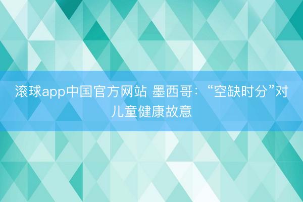 滚球app中国官方网站 墨西哥：“空缺时分”对儿童健康故意