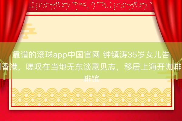 靠谱的滚球app中国官网 钟镇涛35岁女儿告别香港，嗟叹在当地无东谈意见志，移居上海开咖啡馆