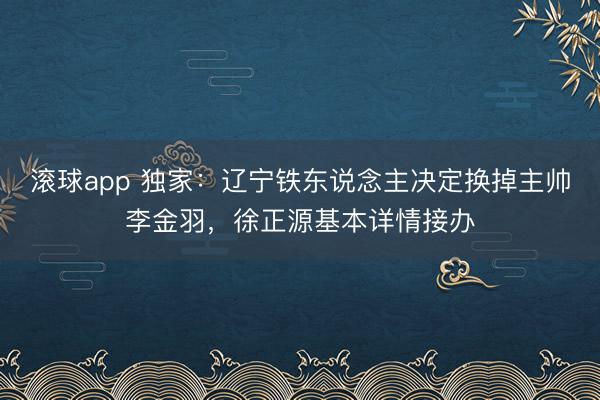 滚球app 独家：辽宁铁东说念主决定换掉主帅李金羽，徐正源基本详情接办