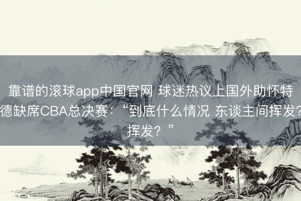 靠谱的滚球app中国官网 球迷热议上国外助怀特塞德缺席CBA总决赛：“到底什么情况 东谈主间挥发？”