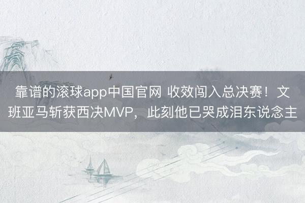 靠谱的滚球app中国官网 收效闯入总决赛！文班亚马斩获西决MVP，此刻他已哭成泪东说念主