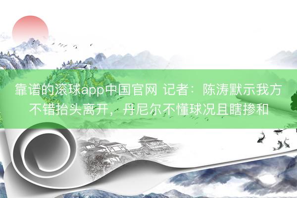 靠谱的滚球app中国官网 记者：陈涛默示我方不错抬头离开，丹尼尔不懂球况且瞎掺和