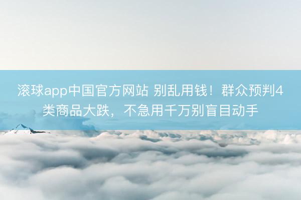 滚球app中国官方网站 别乱用钱！群众预判4类商品大跌，不急用千万别盲目动手