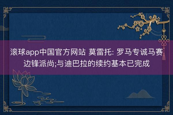 滚球app中国官方网站 莫雷托: 罗马专诚马赛边锋派尚;与迪巴拉的续约基本已完成