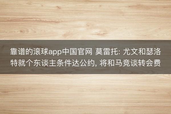 靠谱的滚球app中国官网 莫雷托: 尤文和瑟洛特就个东谈主条件达公约， 将和马竞谈转会费