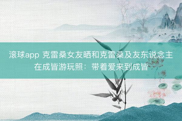 滚球app 克雷桑女友晒和克雷桑及友东说念主在成皆游玩照：带着爱来到成皆
