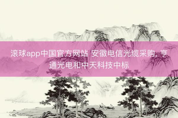 滚球app中国官方网站 安徽电信光缆采购， 亨通光电和中天科技中标