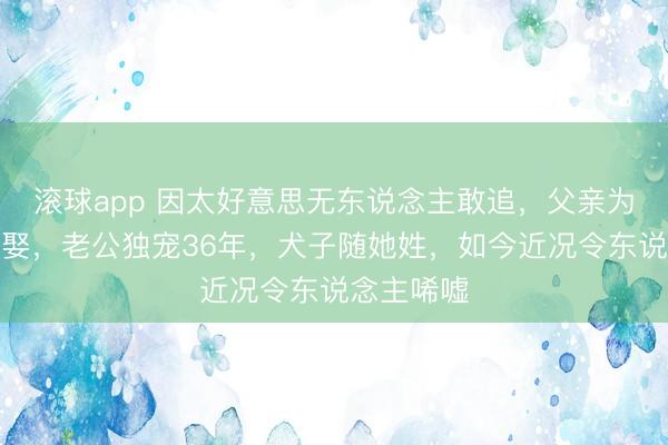 滚球app 因太好意思无东说念主敢追，父亲为她毕生不娶，老公独宠36年，犬子随她姓，如今近况令东说念主唏嘘